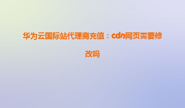 华为云国际站代理商充值：cdn网页需要修改吗