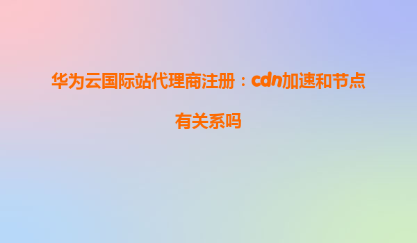 华为云国际站代理商注册：cdn加速和节点有关系吗