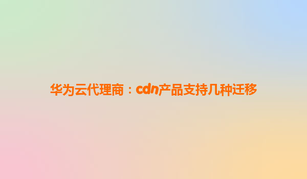 华为云代理商：cdn产品支持几种迁移