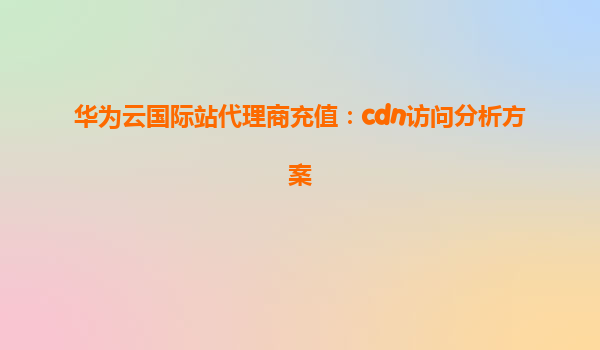 华为云国际站代理商充值：cdn访问分析方案