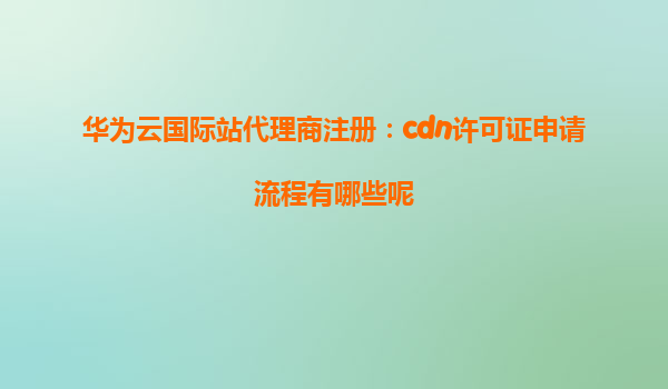 华为云国际站代理商注册：cdn许可证申请流程有哪些呢
