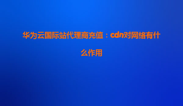 华为云国际站代理商充值：cdn对网络有什么作用