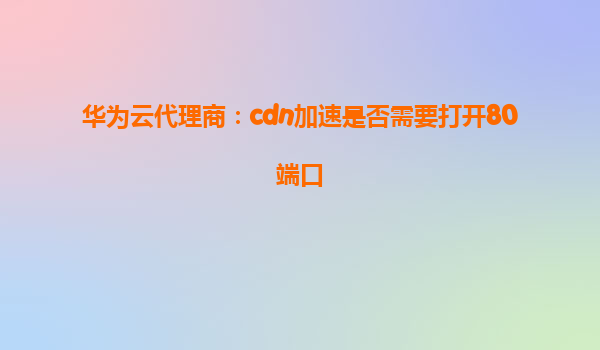 华为云代理商：cdn加速是否需要打开80端口