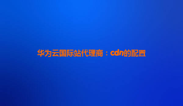 华为云国际站代理商：cdn的配置