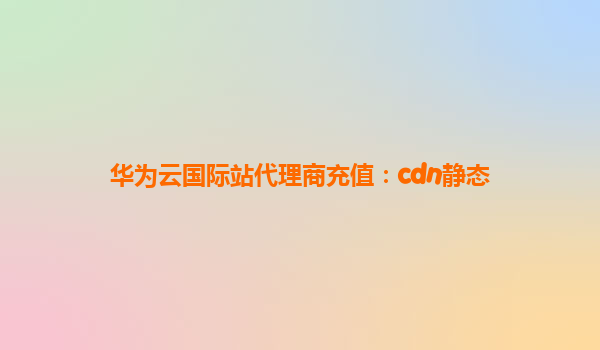 华为云国际站代理商充值：cdn静态