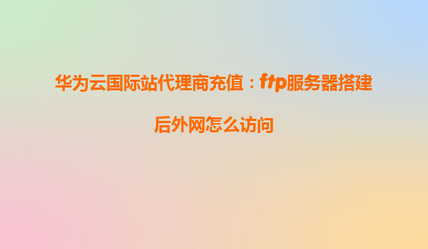 华为云国际站代理商充值：ftp服务器搭建后外网怎么访问