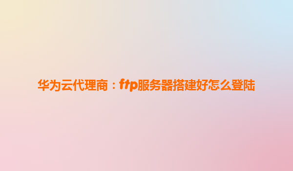 华为云代理商：ftp服务器搭建好怎么登陆