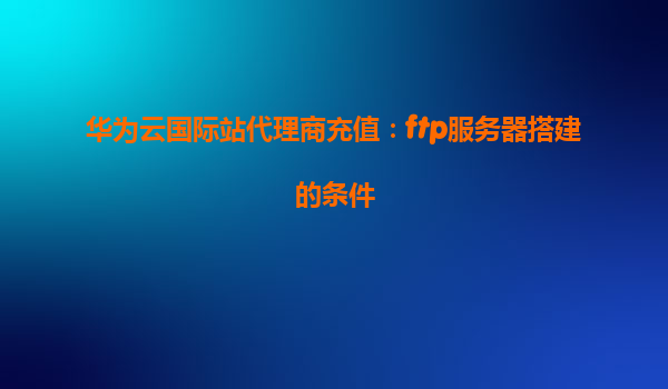 华为云国际站代理商充值：ftp服务器搭建的条件