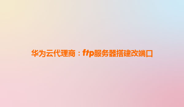 华为云代理商：ftp服务器搭建改端口