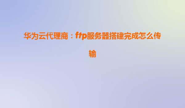 华为云代理商：ftp服务器搭建完成怎么传输