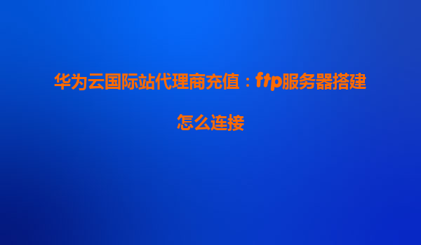 华为云国际站代理商充值：ftp服务器搭建怎么连接