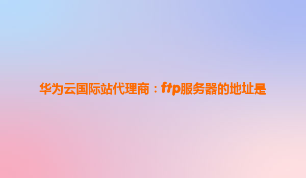华为云国际站代理商：ftp服务器的地址是
