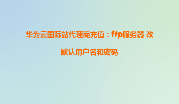 华为云国际站代理商充值：ftp服务器 改默认用户名和密码