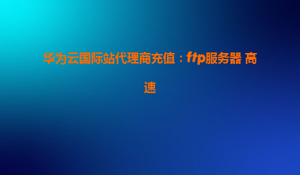 华为云国际站代理商充值：ftp服务器 高速