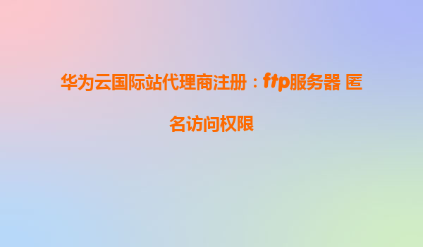 华为云国际站代理商注册：ftp服务器 匿名访问权限