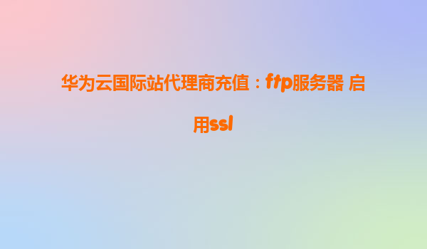 华为云国际站代理商充值：ftp服务器 启用ssl