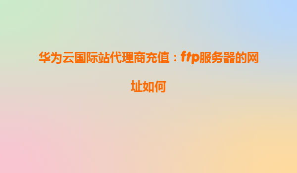 华为云国际站代理商充值：ftp服务器的网址如何