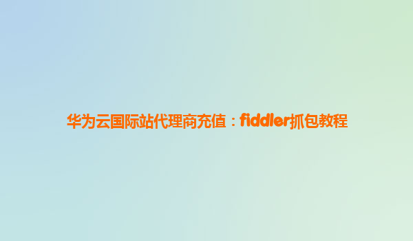 华为云国际站代理商充值：fiddler抓包教程