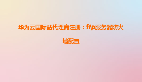 华为云国际站代理商注册：ftp服务器防火墙配置