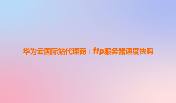 华为云国际站代理商：ftp服务器速度快吗