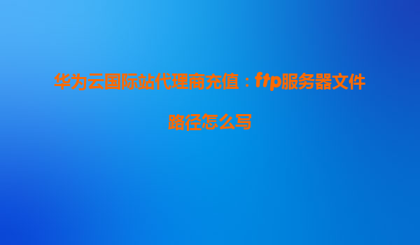 华为云国际站代理商充值：ftp服务器文件路径怎么写
