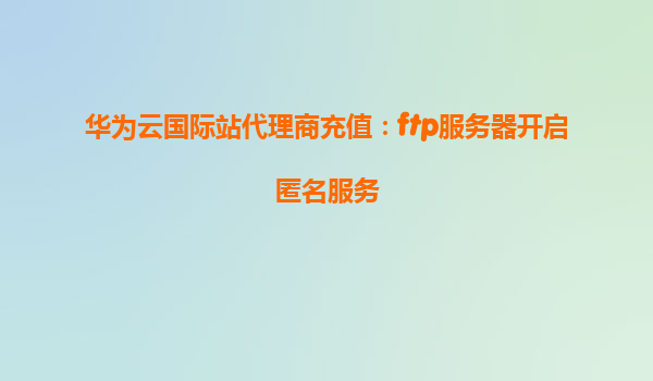 华为云国际站代理商充值：ftp服务器开启匿名服务