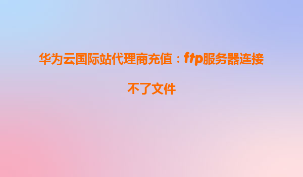 华为云国际站代理商充值：ftp服务器连接不了文件