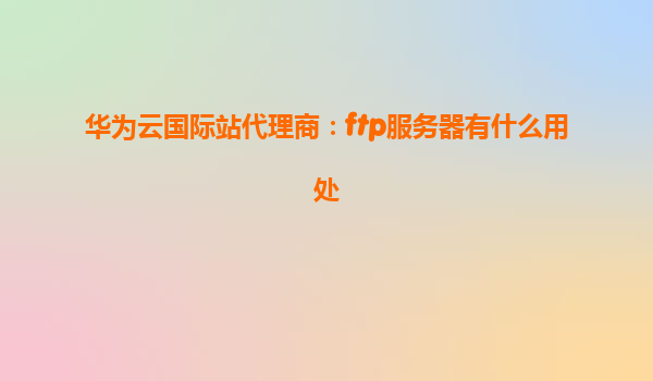 华为云国际站代理商：ftp服务器有什么用处