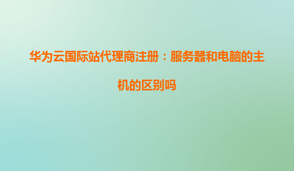 华为云国际站代理商注册：服务器和电脑的主机的区别吗