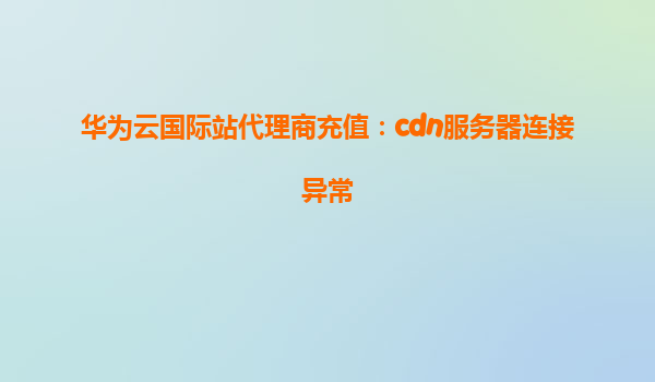 华为云国际站代理商充值：cdn服务器连接异常