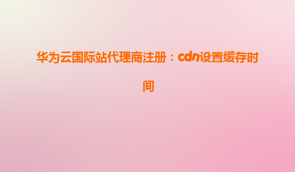 华为云国际站代理商注册：cdn设置缓存时间
