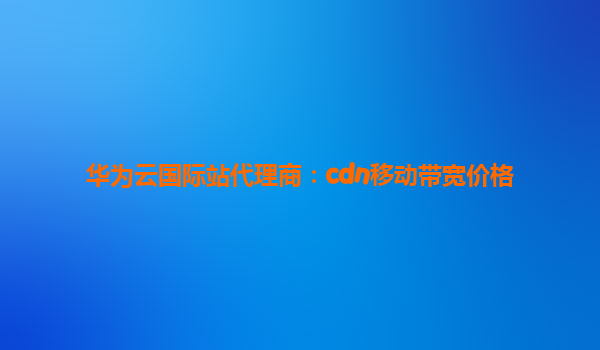 华为云国际站代理商：cdn移动带宽价格