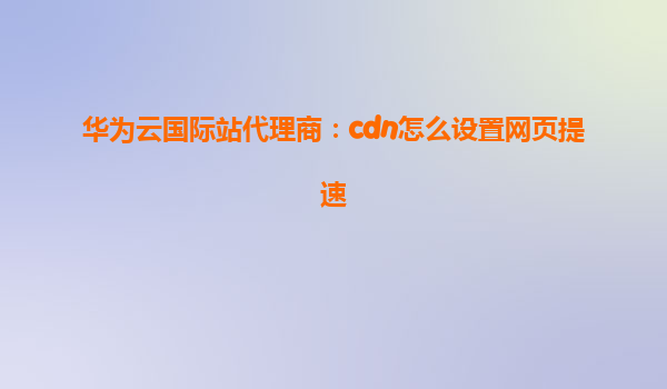 华为云国际站代理商：cdn怎么设置网页提速