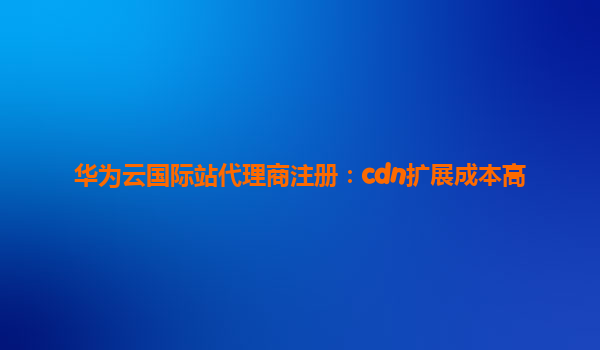 华为云国际站代理商注册：cdn扩展成本高