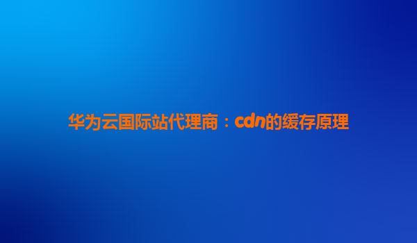 华为云国际站代理商：cdn的缓存原理