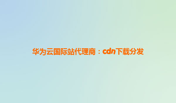 华为云国际站代理商：cdn下载分发