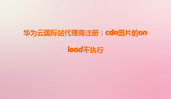华为云国际站代理商注册：cdn图片的onload不执行