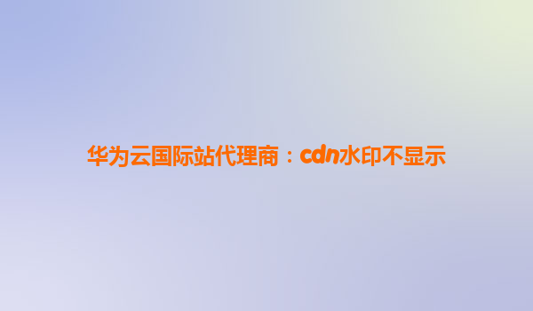 华为云国际站代理商：cdn水印不显示