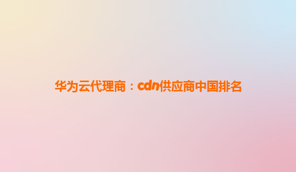 华为云代理商：cdn供应商中国排名