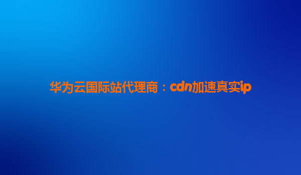 华为云国际站代理商：cdn加速真实ip