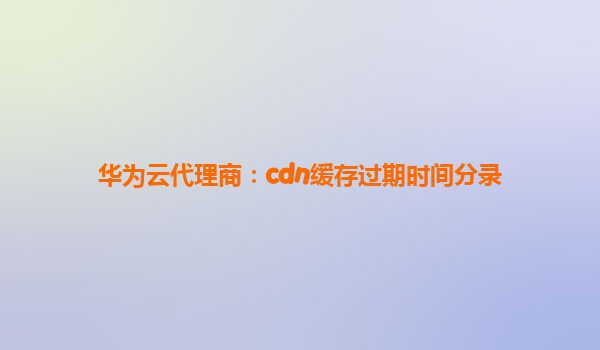 华为云代理商：cdn缓存过期时间分录