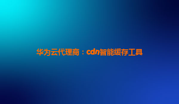 华为云代理商：cdn智能缓存工具