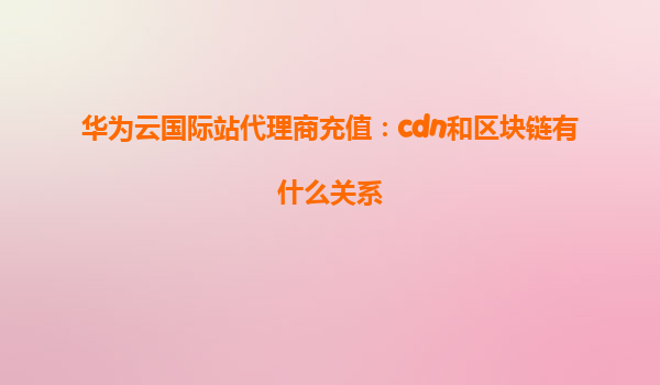 华为云国际站代理商充值：cdn和区块链有什么关系