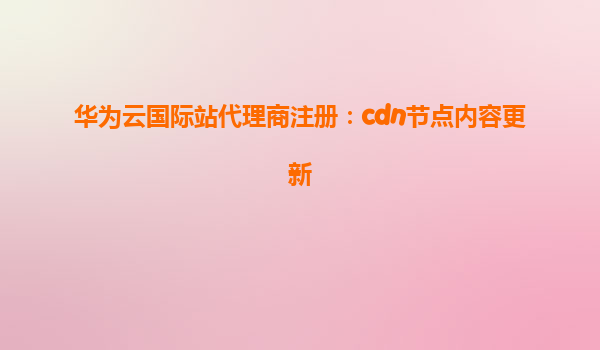 华为云国际站代理商注册：cdn节点内容更新