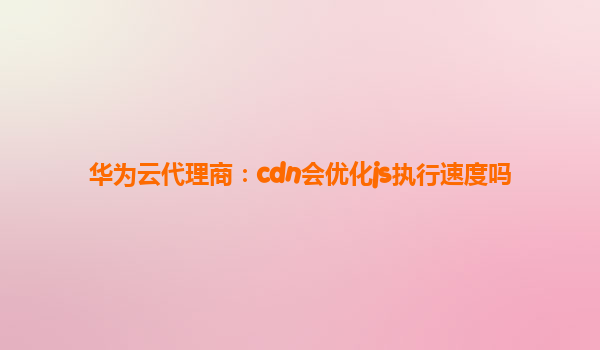 华为云代理商：cdn会优化js执行速度吗