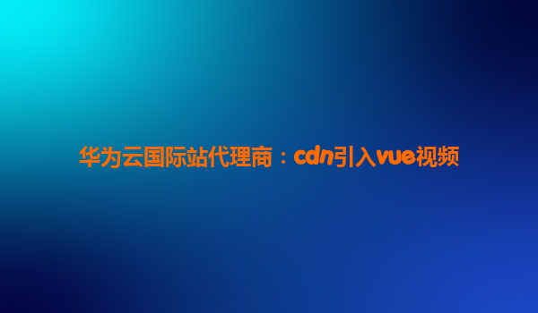 华为云国际站代理商：cdn引入vue视频