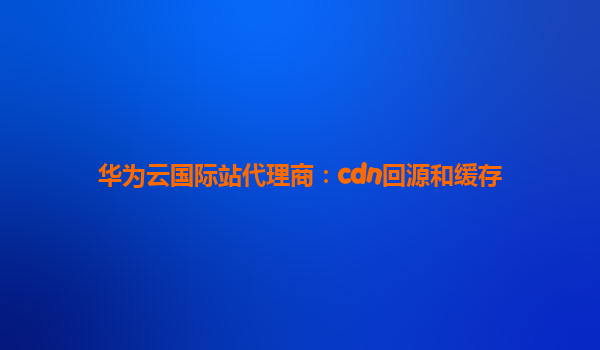 华为云国际站代理商：cdn回源和缓存