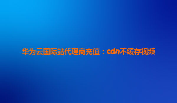 华为云国际站代理商充值：cdn不缓存视频