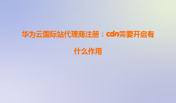 华为云国际站代理商注册：cdn需要开启有什么作用