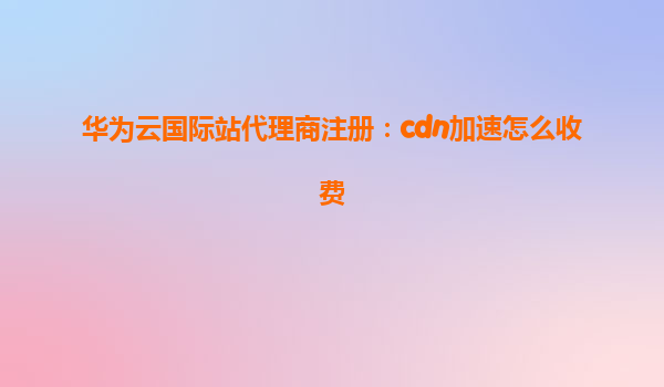 华为云国际站代理商注册：cdn加速怎么收费